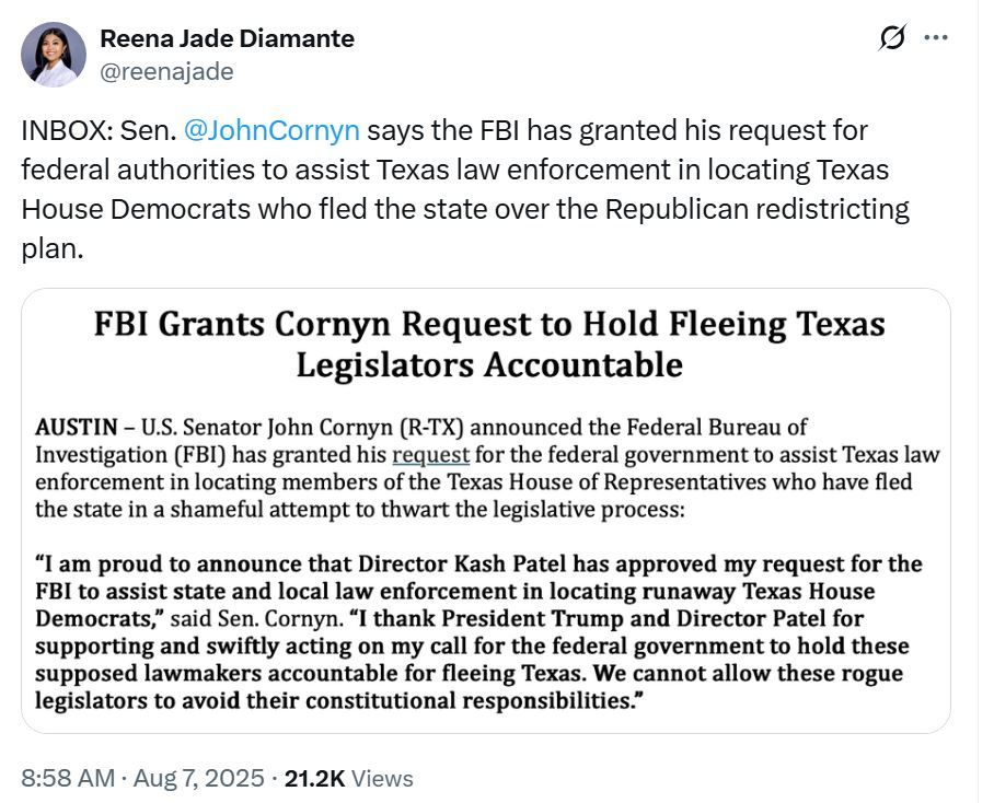 A tweet from reporter @reenajade dated 7 August 2025 reading "INBOX: Sen. @JohnCornyn says the FBI has granted his request for federal authorities to assist Texas law enforcement in locating Texas House Democrats who fled the state over the Republican redistricting plan." Below it is a screenshot of a press release headlined: "FBI Grants Cornyn Request to Hold Fleeing Texas Legislators Accountable."