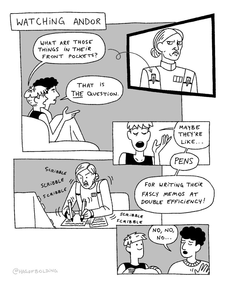 A comic of two people (myself and my partner) watching Star Wars Andor on TV.
Me: What are those things in their front pockets? (Referring to Deirdre's imperial uniform with metal cylinders poking out of the front pockets.)
Partner: That is THE question.
Me: Maybe they're like... pens, for writing their fascy memos at double efficiency! (Deirdre frantically scribbles notes on a sheet of paper with a pen in both hands.)
Partner: No, no, no...