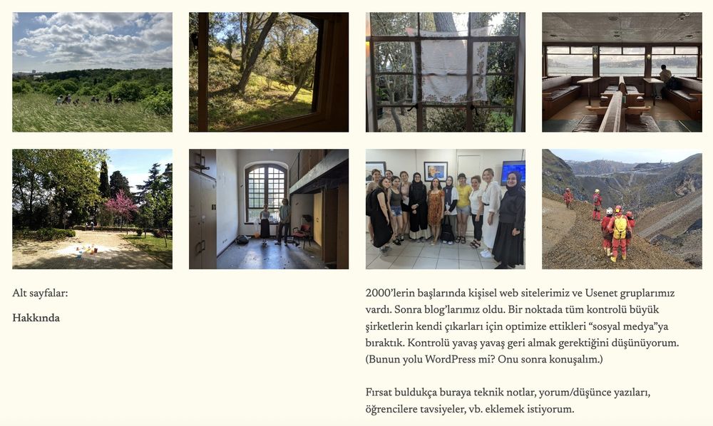 Bir web sitesinin ekran görüntüsü. İki sıra, dörder tane fotoğraf var. Her birinde başka görüntüler, doğa, vapur, insanlar vb. Sağ altta bir yazı, şöyle diyor (ben diyorum): 

2000'lerin başlarında kişisel web sitelerimiz ve Usenet gruplarımız vardı. Sonra blog'larımız oldu. Bir noktada tüm kontrolü büyük şirketlerin kendi çıkarları için optimize ettikleri "sosyal medya"ya bıraktık. Kontrolü yavaş yavaş geri almak gerektiğini düşünüyorum. (Bunun yolu WordPress mi? Onu sonra konuşalım.)

Fırsat buldukça buraya teknik notlar, yorum/düşünce yazıları, öğrencilere tavsiyeler, vb. eklemek istiyorum.