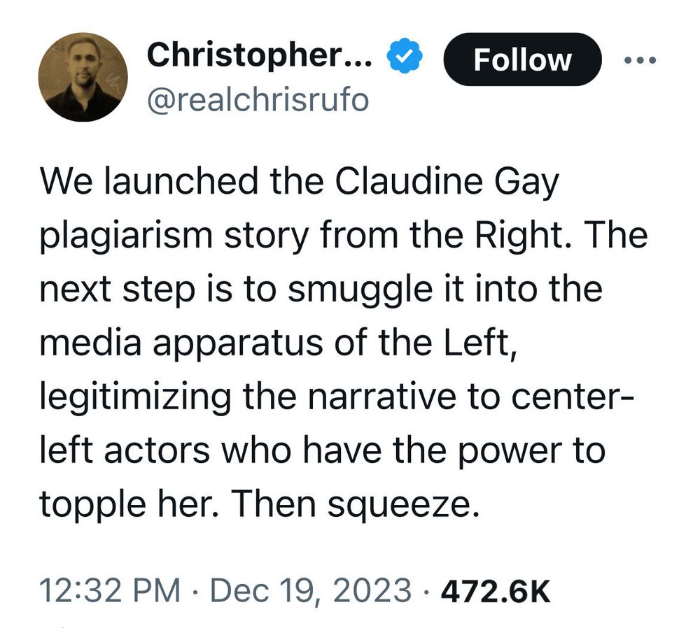 Christopher F. Rufo X @realchrisrufo

We launched the Claudine Gay plagiarism story from the Right. The next step is to smuggle it into the media apparatus of the Left, legitimizing the narrative to center-left actors who have the power to topple her. Then squeeze.