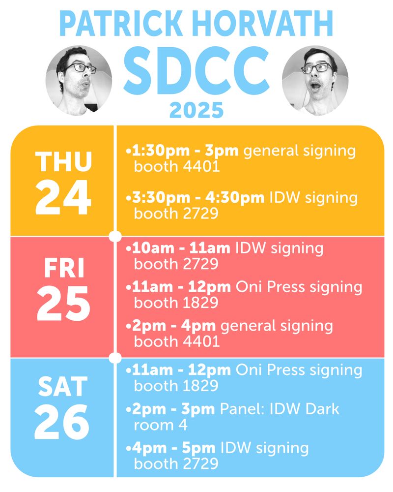 San Diego Comic-Con schedule for Patrick Horvath. Thursday 7/24: 1:30pm - 3pm general signing at booth 4401, 3:30pm - 4:30pm IDW signing at booth 2729. Friday 7/25: 10am - 11am IDW signing at booth 2729, 11am - 12pm Oni Press signing at booth 1829, 2pm - 4pm general signing at booth 4401. Saturday 7/26: 11am - 12pm Oni Press signing at booth 1829, 2pm - 3pm Panel: IDW Dark in room 4, 4pm - 5pm IDW signing at booth 2729.