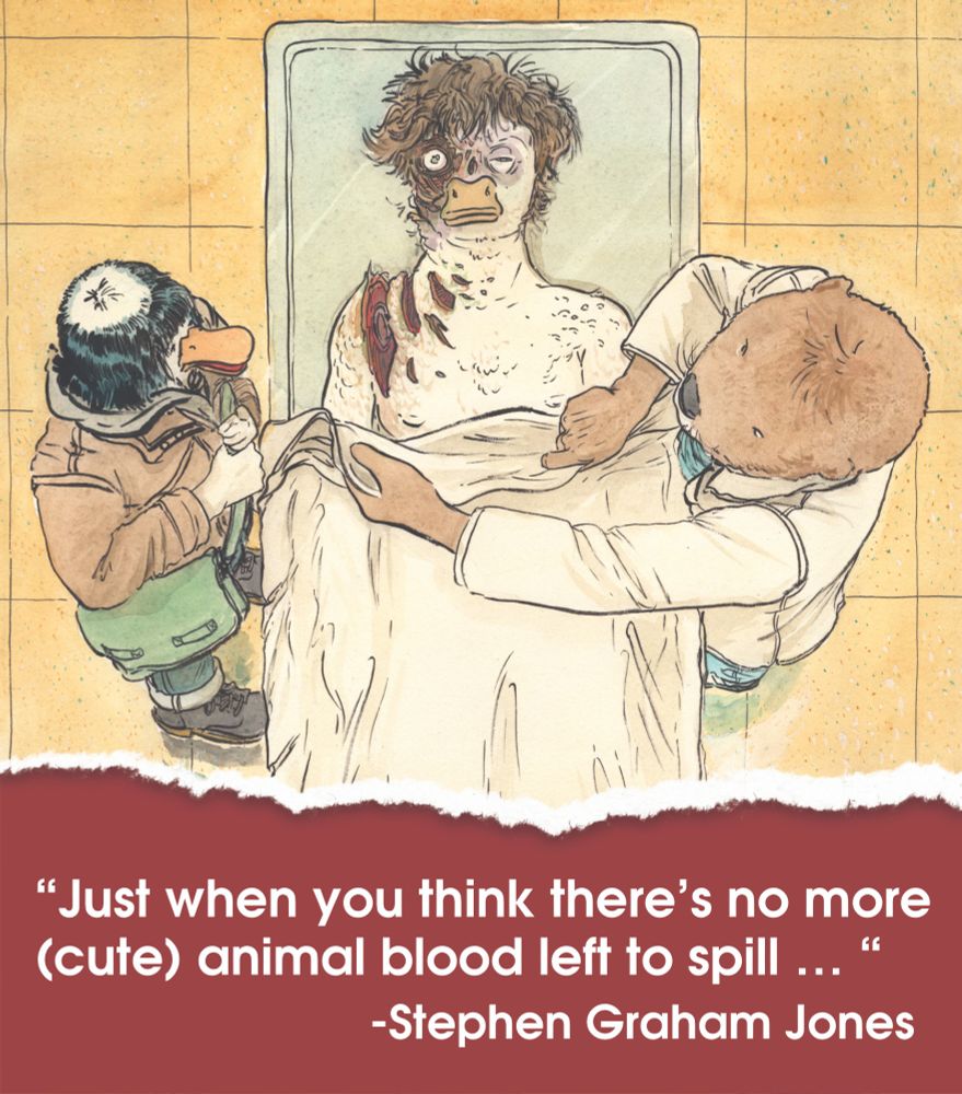 Pissed off duck woman and medical examiner stand over the remains of yet another dead duck man, this unfortunate soul's head and shoulder have been mauled by a boat propeller. Text below reads: "Just when you think there's no more (cute) animal blood left to spill..." - Stephen Graham Jones