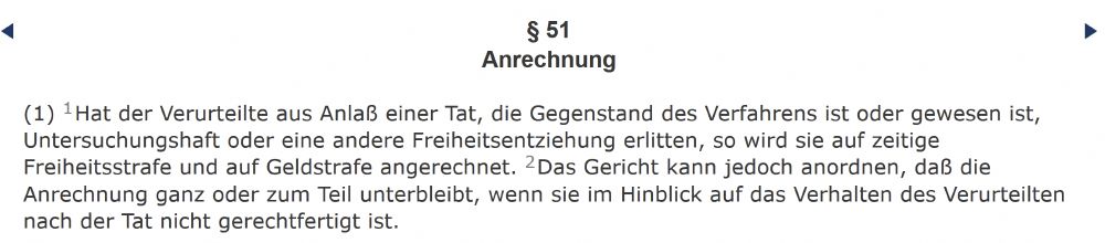 § 51
Anrechnung

(1) 1Hat der Verurteilte aus Anlaß einer Tat, die Gegenstand des Verfahrens ist oder gewesen ist, Untersuchungshaft oder eine andere Freiheitsentziehung erlitten, so wird sie auf zeitige Freiheitsstrafe und auf Geldstrafe angerechnet. 2Das Gericht kann jedoch anordnen, daß die Anrechnung ganz oder zum Teil unterbleibt, wenn sie im Hinblick auf das Verhalten des Verurteilten nach der Tat nicht gerechtfertigt ist.