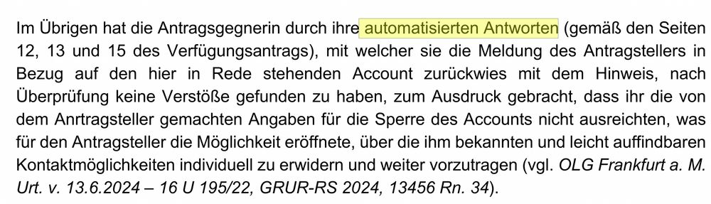 Im Übrigen hat die Antragsgegnerin durch ihre automatisierten Antworten (gemäß den Seiten
12, 13 und 15 des Verfügungsantrags), mit welcher sie die Meldung des Antragstellers in
Bezug auf den hier in Rede stehenden Account zurückwies mit dem Hinweis, nach
Überprüfung keine Verstöße gefunden zu haben, zum Ausdruck gebracht, dass ihr die von
dem Anrtragsteller gemachten Angaben für die Sperre des Accounts nicht ausreichten, was
für den Antragsteller die Möglichkeit eröffnete, über die ihm bekannten und leicht auffindbaren
Kontaktmöglichkeiten individuell zu erwidern und weiter vorzutragen (vgl. OLG Frankfurt a. M.
Urt. v. 13.6.2024 – 16 U 195/22, GRUR-RS 2024, 13456 Rn. 34).