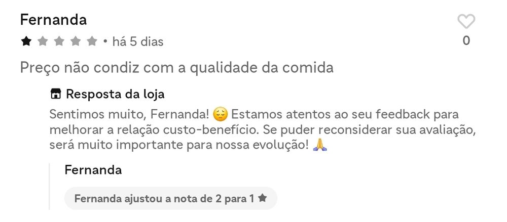 print das avaliações de um restaurante no ifood. a cliente, fernanda, que deu uma avaliação de uma estrela, diz "preço não condiz com a qualidade da comida", ao que a loja responde "Sentimos muito, Fernanda! Estamos atentos ao seu feedback para melhorar a relação custo-benefício. Se puder reconsiderar sua avaliação, será muito importante para nossa evolução!". logo em seguida, a fernanda mudou a nota de duas para uma estrela.