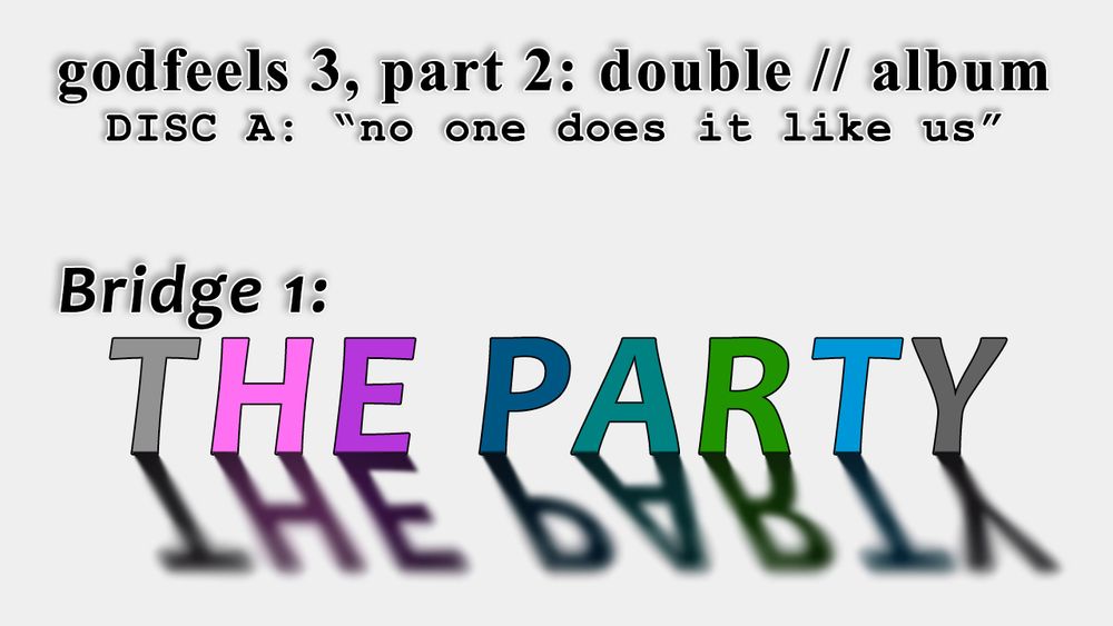 Stylized promo image black text on a while background which reads:
godfeels 3, part 2: double // album
DISC A: "no one does it like us"
Bridge 1: THE PARTY

the letters in THE PARTY are colored after the text of this section's main characters. light grey for Calliope, neon pink for Roxy, purple for Jasprose, cerulean for Vriska, teal for Terezi, green for Jake, light blue for Jane, and dark grey for Karkat.