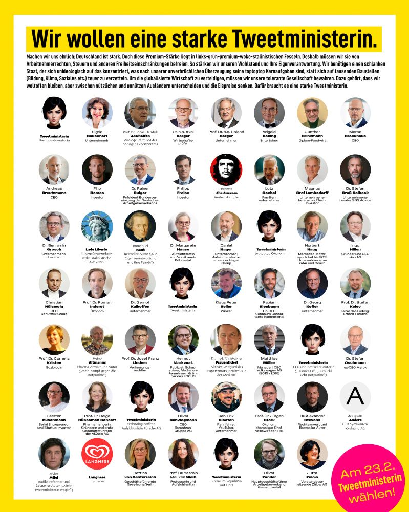 Premium-Plakat mit zahlreichen Unterstützer:innen der Tweetministerin. Text: "Wir wollen eine starke Tweetministerin. Machen wir uns ehrlich: Deutschland ist stark. Doch diese Premium-Stärke liegt in links-grün-premium-woke-stalinistischen Fesseln. Deshalb müssen wir sie von Arbeitnehmerrechten, Steuern und anderen Freiheitseinschränkungen befreien. So stärken wir unseren Wohlstand und Ihre Eigenverantwortung. Wir benötigen einen schlanken Staat, der sich unideologisch auf das konzentriert, was nach unserer unverbrüchlichen Überzeugung seine toptoptop Kernaufgaben sind, statt sich auf tausenden Baustellen (Bildung, Klima, Soziales etc.) teuer zu verzetteln. Um die globalisierte Wirtschaft zu verteidigen, müssen wir unsere tolerante Gesellschaft bewahren. Dazu gehört, dass wir weltoffen bleiben, aber zwischen nützlichen und unnützen Ausländern unterscheiden und die Eispreise senken. Dafür braucht es eine starke Tweetministerin. Am 23.2. Tweetministerin wählen!" 