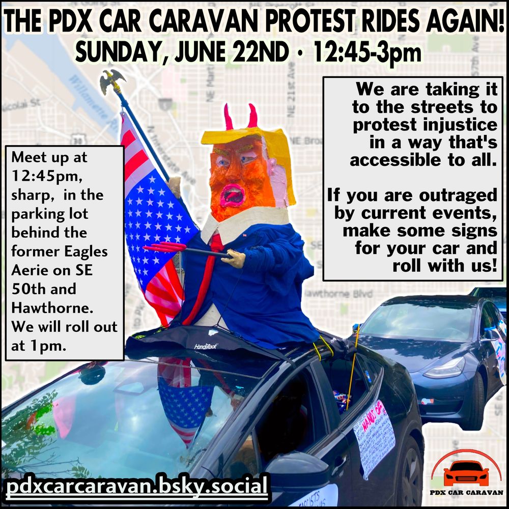 Image is of a flyer for the PDX Car Caravan Protest on Sunday, June 22nd, 2025, 12:45-3pm, in Portland, Oregon. The text reads as follows: THE PDX CAR CARAVAN PROTEST RIDES AGAIN! SUNDAY, JUNE 22ND - 12:45-3pm.  We are taking it to the streets to protest injustice in a way that's accessible to all. If you are outraged by current events, make some signs for your car and roll with us! Meet up at 12:45pm, sharp, in the parking lot behind the former Eagles Aerie on SE 50th and Hawthorne. We will roll out at 1pm. pdxcarcaravan.bsky.social.  The graphics include the faint background image of a map of Portland (public domain), overlaid by a cropped photo of the lead car of the PDX Car Caravan, and two other cars, following. All three cars have signs on them (writing illegible in photo). The front car is black and has a large papier-mache effigy of DJT, complete with devil horns, a pitchfork, and an upside-down flag. The following cars appear to be dark grey. In the lower right-hand corner is the PDX Car Caravan logo - a red car with black windows, headlights, and grill, with a red arc over the top, and PDX CAR CARAVAN in bold black print, below. 
