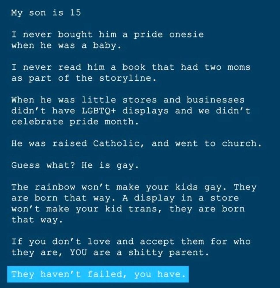 My son is 15
I never bought him a pride onesie when he was a baby.
I never read him a book that had two moms as part of the storyline.
When he was
little stores and businesses
didn't have LGBTQ+ displays and we didn't celebrate pride month.
He was raised Catholic, and went to church.
Guess what? He is gay.
The rainbow won't make your kids gay. They are born that way. A display in a store won't make your kid trans, they are born that way.
If you don't love and accept them for who they are, YOU are a shitty parent.
They haven't failed, you have.