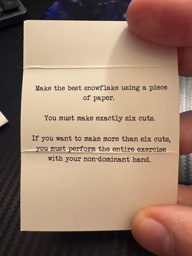 Make the best snowflake using a piece of paper. You must make exactly six cuts. 

If you want to make more than six cuts, you must perform the entire exercise with your non-dominant hand.