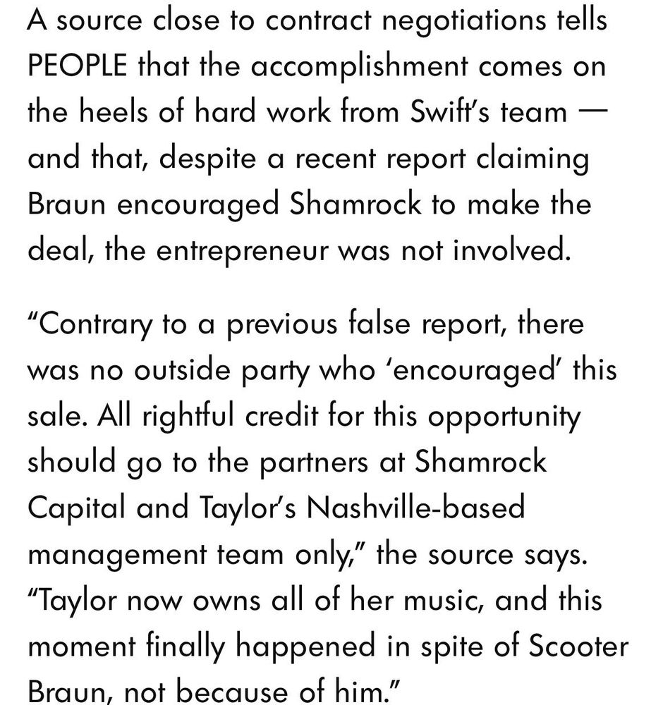 A source close to contract negotiations tells
PEOPLE that the accomplishment comes on the heels of hard work from Swift's team — and that, despite a recent report claiming Braun encouraged Shamrock to make the deal, the entrepreneur was not involved.

"Contrary to a previous false report, there was no outside party who 'encouraged' this sale. All rightful credit for this opportunity should go to the partners at Shamrock Capital and Taylor's Nashville-based management team only," the source says.

"Taylor now owns all of her music, and this moment finally happened in spite of Scooter Braun, not because of him."