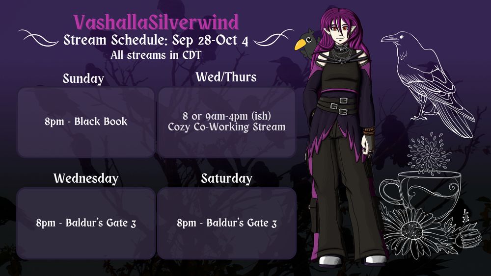 Vashalla's stream schedule for September 28 to October 4. All times in CDT. Sunday at 8pm - Black Book. Wednesday and Thursday from 8 or 9am to 4pm - Cozy co-working streams. Wednesday at 8pm - Baldur's Gate 3. Saturday at 8pm - Baldur's Gate 3

The background is a silhouette of a murder of crows in a tree with a gradient from dark purple on top to black at the bottom. On the top right side is a white line drawing of a crow. The bottom right has a white line drawing of a teacup with flowers around it. Standing to the left of the schedule details and to the right of the white line drawings is Vashalla's new full body avatar. They have pale skin and long purple hair, and wear black goth clothing with several straps going around the top and sides of their shoulders. The shirt is accented with a purple line at the bottom and is long sleeve. They wear three black belts with simple silver belt buckles. Around their hips is an almost feathery looking detail - black with purple outlines. They wear black cargo pants with purple trim and white-silver shoes. A small black crow is peeking out from their right shoulder.