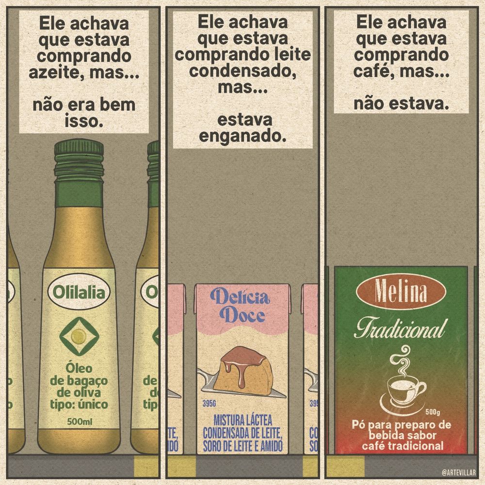 Desenho dividido em três quadrantes. 
Quadrante 1: há uma legenda que diz "ele achava que estava comprando azeite, mas... não era bem isso. Abaixo há um "azeite" na qual está escrito "óleo de bagaço de oliva tipo: único. 500ml". No segundo quadrante há uma legenda  que diz "ele achava que estava comprando leite condensado, mas... estava enganado." Abaixo há a embalagem na qual está escrito "mistura láctea condensada de leite, soro de leite e amido". No quadrante 3 está escrito "ele achava que estava comprando café, mas... não estava." Abaixo há a embalagem que diz "pó para preparo de bebida sabor café tradicional".