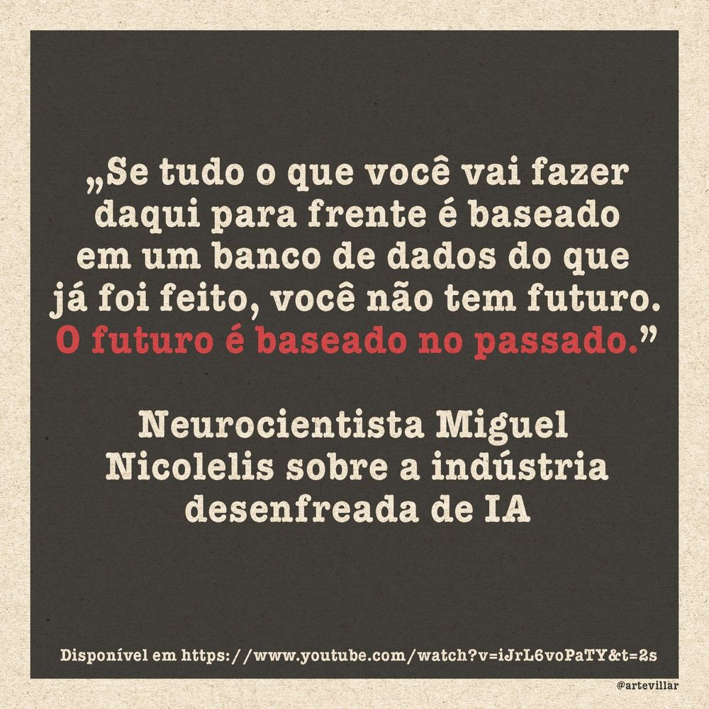 Imagem com fundo preto. Está escrito: „Se tudo o que você vai fazer
daqui para frente é baseado
em um banco de dados do que 
já foi feito, você não tem futuro.
O futuro é baseado no passado.”

Neurocientista Miguel 
Nicolelis sobre a indústria
desenfreada de IA

Disponível em https://www.youtube.com/watch?v=iJrL6voPaTY&t=2s