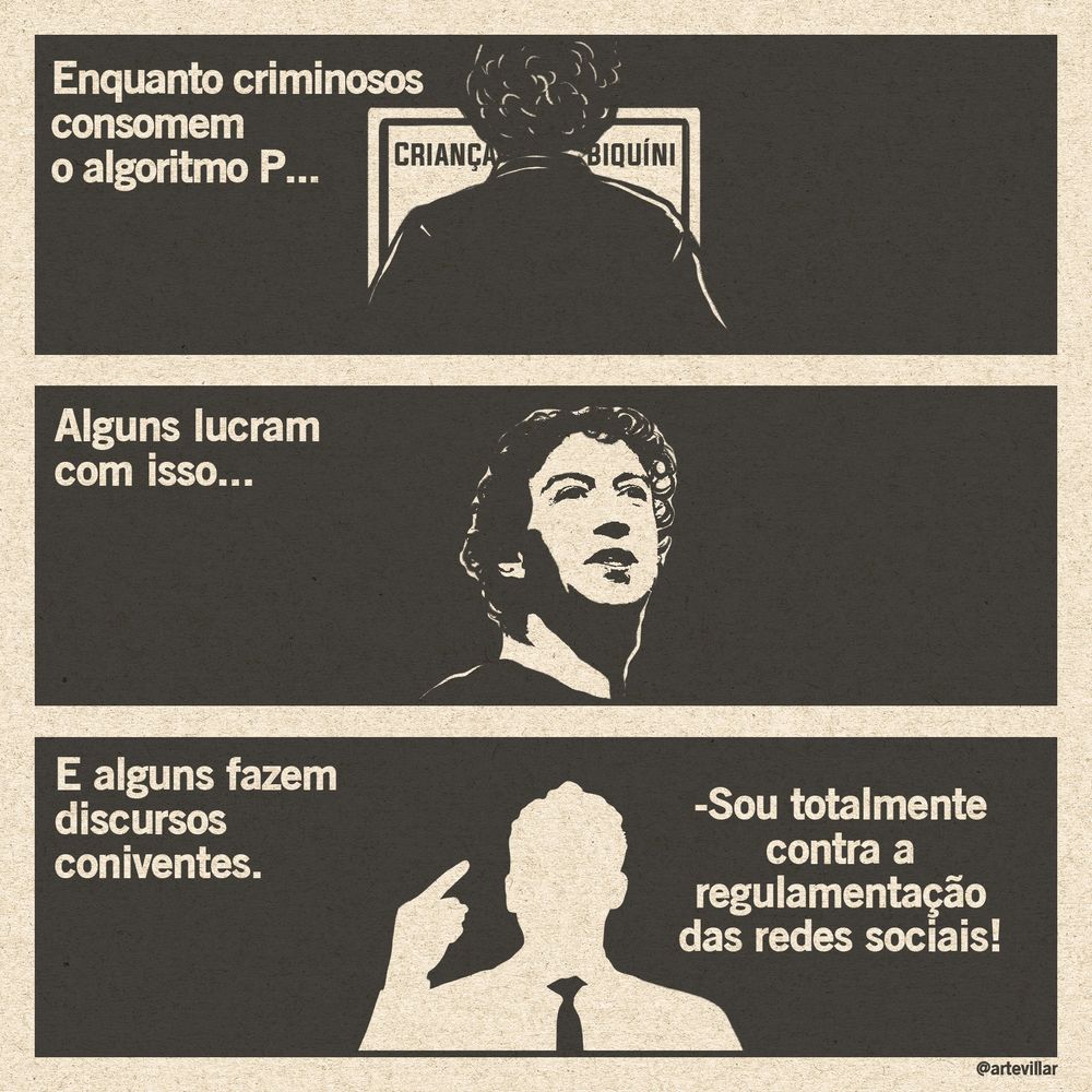 Desenho dividido em três quadrantes horizontais. No primeiro há um homem em frente a um computador com a ela escrito "criança" "biquíni", sua silhueta de costas cobre o meio do computador. Está escrito "enquanto criminosos consomem o algoritmo P..."
No segundo quadrante há o Mark Zuckerberg e está escrito "alguns lucram com isso...".
No terceiro quadrante há uma silhueta branca no fundo preto. Está escrito "e alguns fazem discursos coniventes.". A silhueta diz "sou totalmente contra a regulamentação das redes sociais". Todo o desenho está em preto e branco.