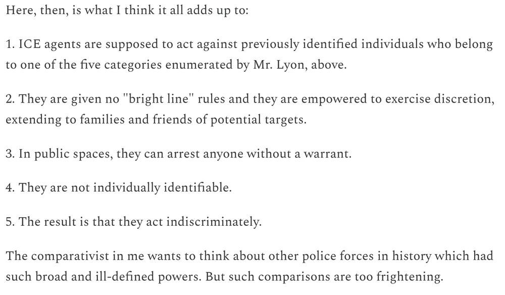 text:

Here, then, is what I think it all adds up to:

1. ICE agents are supposed to act against previously identified individuals who belong to one of the five categories enumerated by Mr. Lyon, above.

2. They are given no "bright line" rules and they are empowered to exercise discretion, extending to families and friends of potential targets.

3. In public spaces, they can arrest anyone without a warrant.

4. They are not individually identifiable.

5. The result is that they act indiscriminately.

The comparativist in me wants to think about other police forces in history which had such broad and ill-defined powers. But such comparisons are too frightening.