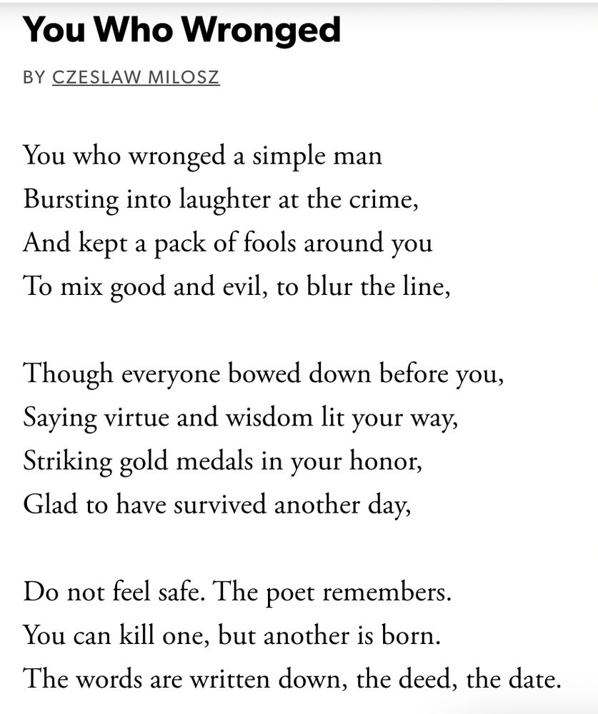 text

You Who Wronged

By Czeslaw Milosz
You who wronged a simple man
Bursting into laughter at the crime,
And kept a pack of fools around you
To mix good and evil, to blur the line,

Though everyone bowed down before you,
Saying virtue and wisdom lit your way,
Striking gold medals in your honor,
Glad to have survived another day,

Do not feel safe. The poet remembers.
You can kill one, but another is born.
The words are written down, the deed, the date.
