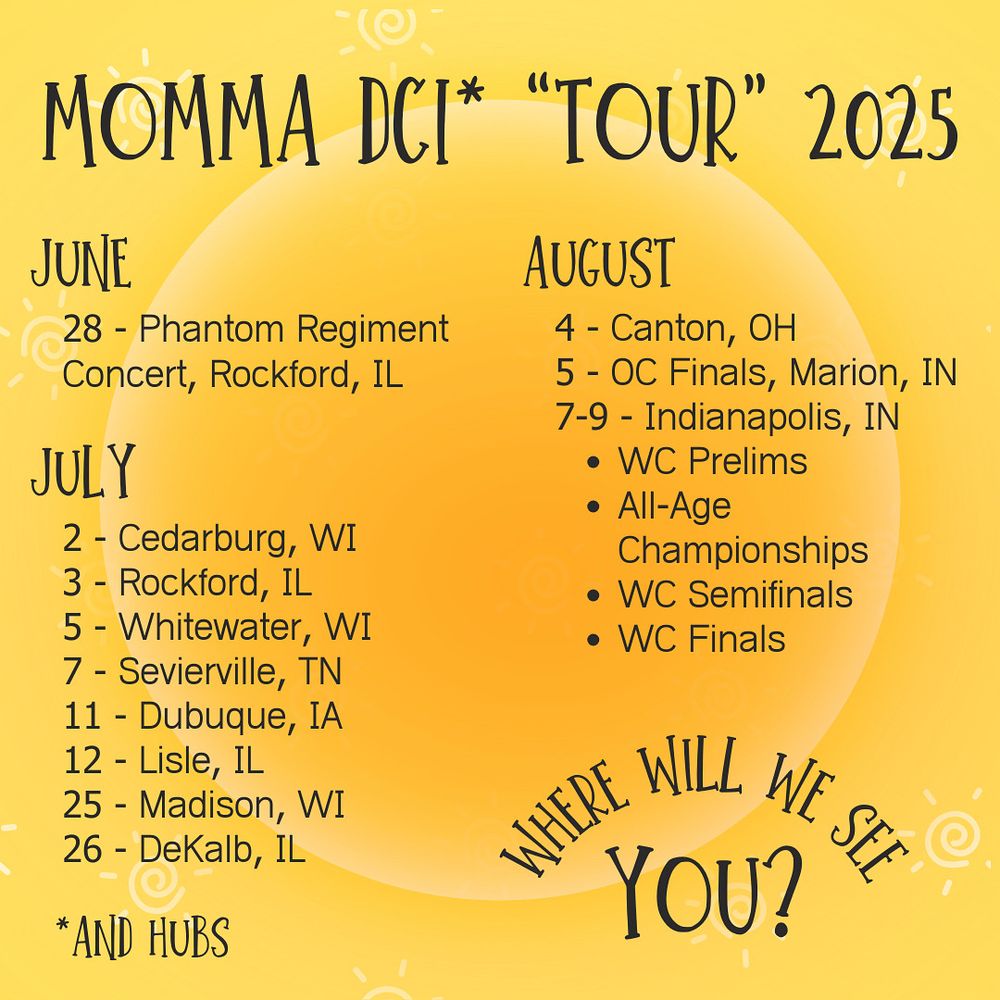 MOMMA DCI* "TOUR" 2025
JUNE
28 - Phantom Regiment
Concert, Rockford, IL
JULY
2 - Cedarburg, WI
3 - Rockford, IL
5 - Whitewater, WI
7 - Sevierville, TN
11 - Dubuque, 1A
12 - Lisle, IL
25 - Madison, WI
26 - DeKalb, IL
*AND HUBS
AUGUST
4 - Canton, OH
5 - OC Finals, Marion, IN
7-9 - Indianapolis, IN
• WC Prelims
• All-Age
Championships
• WC Semifinals
• WC Finals