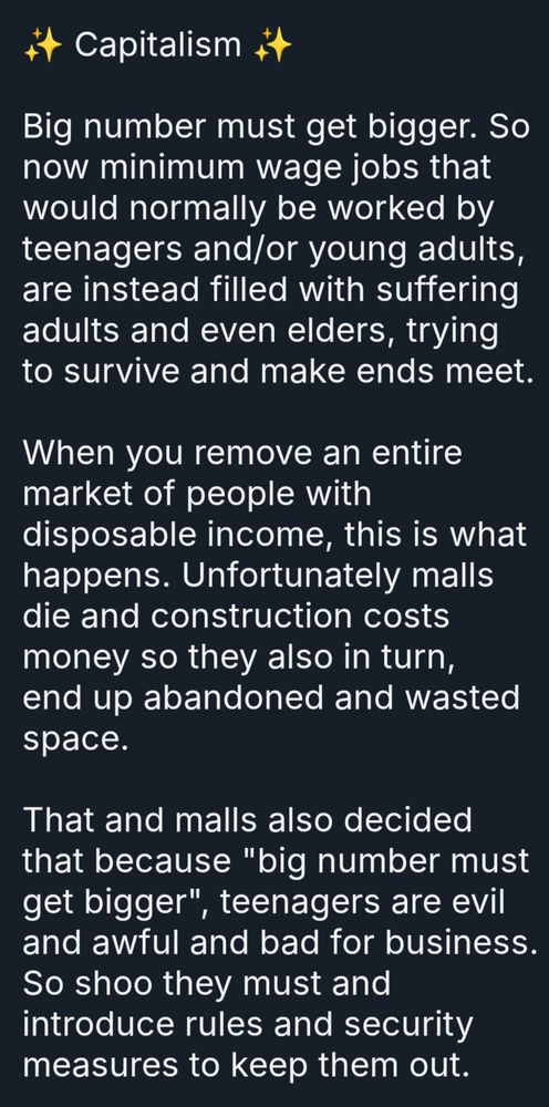 ✨ Capitalism ✨

Big number must get bigger. So now minimum wage jobs that would normally be worked by teenagers and/or young adults, are instead filled with suffering adults and even elders, trying to survive and make ends meet. 

When you remove an entire market of people with disposable income, this is what happens. Unfortunately malls die and construction costs money so they also in turn, end up abandoned and wasted space.

That and malls also decided that because "big number must get bigger", teenagers are evil and awful and bad for business. So shoo they must and introduce rules and security measures to keep them out.