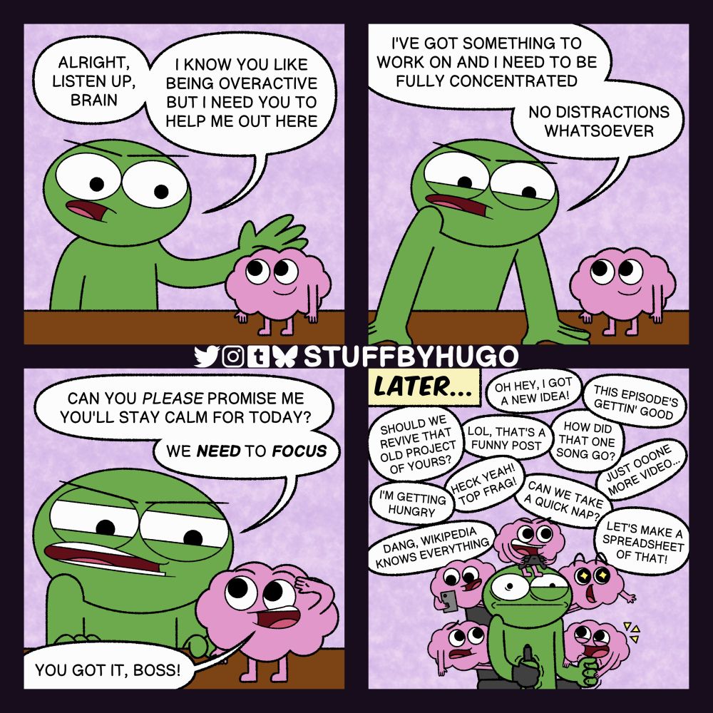 A four-panel webcomic.


• PANEL 1

A green guy is having a serious talk with an anthropomorphic version of their brain, which is happily standing on a table.

GREEN GUY: Alright, listen up, brain. I know you like being overactive but I need you to help me out here.


• PANEL 2

The green guy leans on the table.

GREEN GUY: I've got something to work on and I need to be fully concentrated. No distractions whatsoever.


• PANEL 3

The green guy kneels down to face their brain more closely.

GREEN GUY: Can you PLEASE promise me you'll stay calm for today? We NEED to FOCUS.

Their brain salutes in response.

BRAIN: You got it, boss!


• PANEL 4

LATER...

The green guy looks extremely tense while sitting on an office chair with an artist glove and tablet pen in one hand. Around the guy are multiple brains, all of which are doing different things.

BRAINS: Oh hey, I got a new idea! / This episode's gettin' good. / Should we revive that old project of yours? / LOL, that's a funny post. / How did that one song go? / Just ooone more video... / I'm getting hungry. / Heck yeah! Top frag! / Can we take a quick nap? / Let's make a spreadsheet of that! / Dang, Wikipedia knows everything.