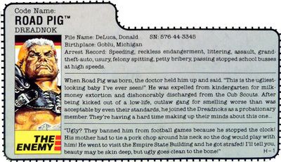 Code name: ROAD PIG. DREADNOK File Name: DeLuca, Donald SN: 576-44-3345 Birthplace: Goblu, Michigan Arrest Record: Speeding, reckless endangerment, littering, assault, grand- theft-auto, usury, felony spitting, petty bribery, passing stopped school busses at high speeds. When Road Pig was born, the doctor held him up and said. 