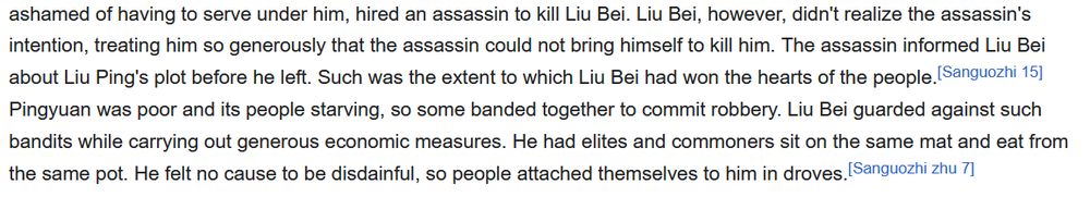 tion, treating him so generously that the assassin could not bring himself to kill him. The assassin informed Liu Bei about Liu Ping's plot before he left. Such was the extent to which Liu Bei had won the hearts of the people.[Sanguozhi 15] Pingyuan was poor and its people starving, so some banded together to commit robbery. Liu Bei guarded against such bandits while carrying out generous economic measures. He had elites and commoners sit on the same mat and eat from the same pot. He felt no cause to be disdainful, so people attached themselves to him in droves