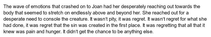 The wave of emotions that crashed on to Joan had her desperately reaching out towards the body that seemed to stretch on endlessly above and beyond her. She reached out for a desperate need to console the creature. It wasn’t pity, it was regret. It wasn’t regret for what she had done, it was regret that the sin was created in the first place. It was regretting that all that it knew was pain and hunger. It didn’t get the chance to be anything else.