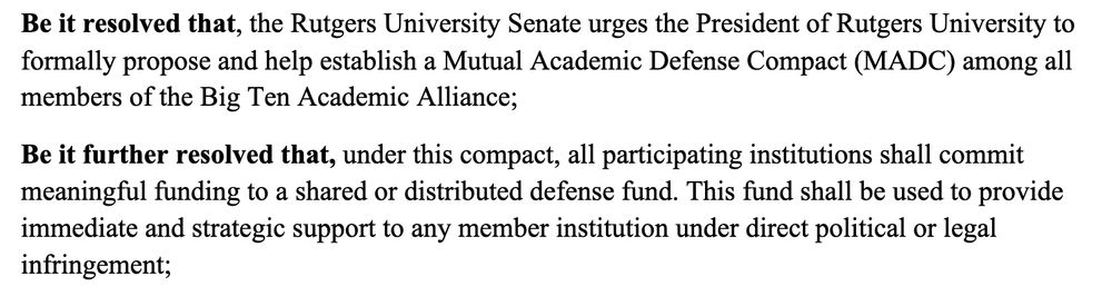 Excerpt from Rutgers University Senate resolution calling for a Mutual Academic Defense Compact. The excerpt reads:

"BE IT RESOLVED THAT, the Rutgers University Senate urges the President of Rutgers University to formally propose and help establish a Mutual Academic Defense Compact (MADC) among all members of the Big Ten Academic Alliance;

BE IT FURTHER RESOLVED THAT, under this compact, all participating institutions shall commit meaningful funding to a shared or distributed defense fund. This fund shall be used to provide immediate and strategic support to any member institution under direct political or legal infringement;"