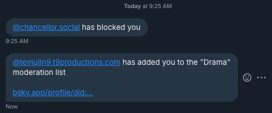 @chancellor.social has blocked you
9:25 AM
@temyjin9.t9productions.com has added you to the "Drama"
moderation list
bsky
