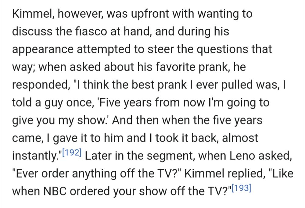 Kimmel, however, was upfront with wanting to discuss the fiasco at hand, and during his appearance attempted to steer the questions that way; when asked about his favorite prank, he responded, "I think the best prank I ever pulled was, I told a guy once, 'Five years from now I'm going to give you my show.' And then when the five years came, I gave it to him and I took it back, almost instantly."[192] Later in the segment, when Leno asked, "Ever order anything off the TV?" Kimmel replied, "Like when NBC ordered your show off the TV?"