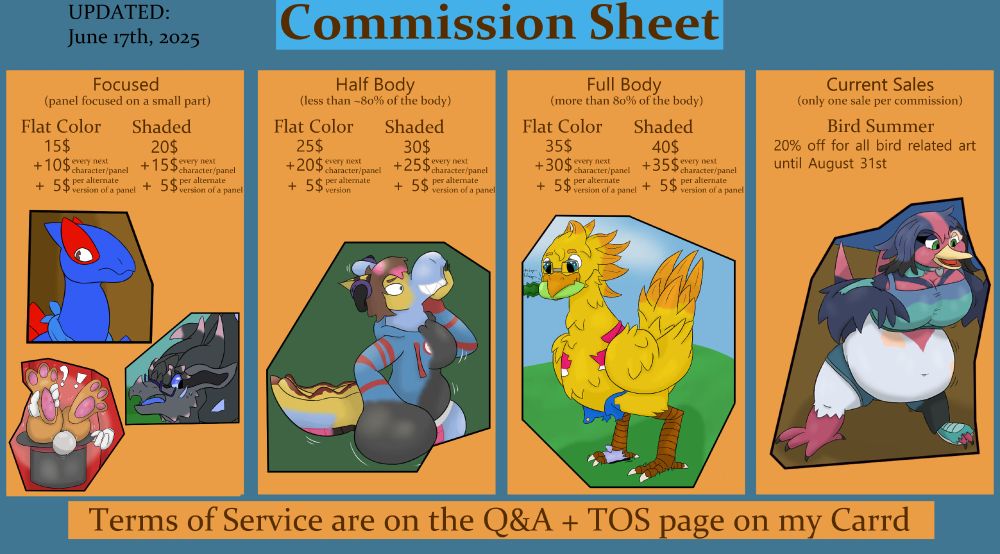 Commission Sheet.

First section: Focused (panel focused on a small part)
Flat Color 15$ + 10$ (per every next character/panel) + 5$ (per alternate version of a panel)
Shaded 20$ + 15$ (per every next character/panel) + 5$ (per alternate version of a panel)

Second section: Half Body (less than ~80% of the body)
Flat Color 25$ + 20$ (per every next character/panel) + 5$ (per alternate version of a panel)
Shaded 30$ + 25$ (per every next character/panel) + 5$ (per alternate version of a panel)

Third section: Full Body (more than 80% of the body)
Flat Color 35$ + 30$ (per every next character/panel) + 5$ (per alternate version of a panel)
Shaded 40$ + 35$ (per every next character/panel) + 5$ (per alternate version of a panel)

Fourth section: Current Discounts (only one discount per commission)
- Bird Summer. 20% off for all bird related art until August 31st

Bottom Section: Terms of Service are on the Q&A + TOS page on my Carrd