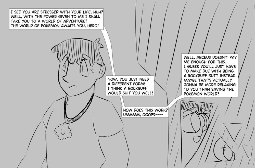 Day looking anxious. Smaller panels show him being transformed into a butt.

Not visible being says "I see you are stressed with your life, huh? Well, with the power given to me I shall take you to a world of adventure! The world of Pokemon awaits you, hero! Now, you just need a different form! I think a Rockruff  would suit you well! How does this work?
Ummmm, ooops---- Well, Arceus doesn't pay me enough for this... I guess you'll just have to make due with being a Rockruff butt instead. Maybe that's actually gonna be more relaxing to you than saving the Pokemon world?"