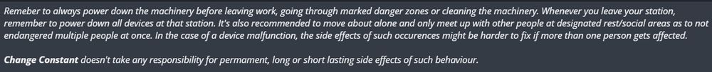 Remeber to always power down the machinery before leaving work, going through marked danger zones or cleaning the machinery. Whenever you leave your station, remember to power down all devices at that station. It's also recommended to move about alone and only meet up with other people at designated rest/social areas as to not endangered multiple people at once. In the case of a device malfunction, the side effects of such occurences might be harder to fix if more than one person gets affected.

Change Constant doesn't take any responsibility for permament, long or short lasting side effects of such behaviour.