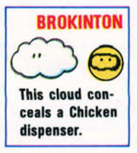 Brokinton 

[Picture of a cloud with eyes, next to a yellow face with eyes that are circled with a wavy black oval]

This cloud conceals a Chicken dispenser.
