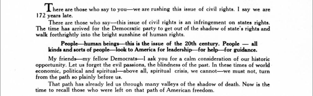 A selection from Hubert Humphrey 1948 DNC speech advocating an anti segregation plank to the platform 

here are those who say to you—we are rushing this issue of civil rights. I say we are
1 72 years late.
There are those who say—this issue of civil rights is an infringement on states rights.
The time has arrived for the Democratic party to get out of the shadow of state's rights and
walk forthrightly into the bright sunshine of human rights.
People—human beings—thi» is the issue of the 20th century. People — all
kinds and sorts of people—look to America for leadership—for help—for guidance.
My friends—my fellow Democrats—I ask you for a calm consideration of our historic
opportunity. Let us forget the evil passions, the blindness of the past. In these times of world
economic, political and spiritual—above all, spiritual crisis, we cannot—we must not, turn
from the path so plainly before us.
That path has already led us through many valleys of the shadow of death. Now is the
time to recall those who were left on that path of American freedom.