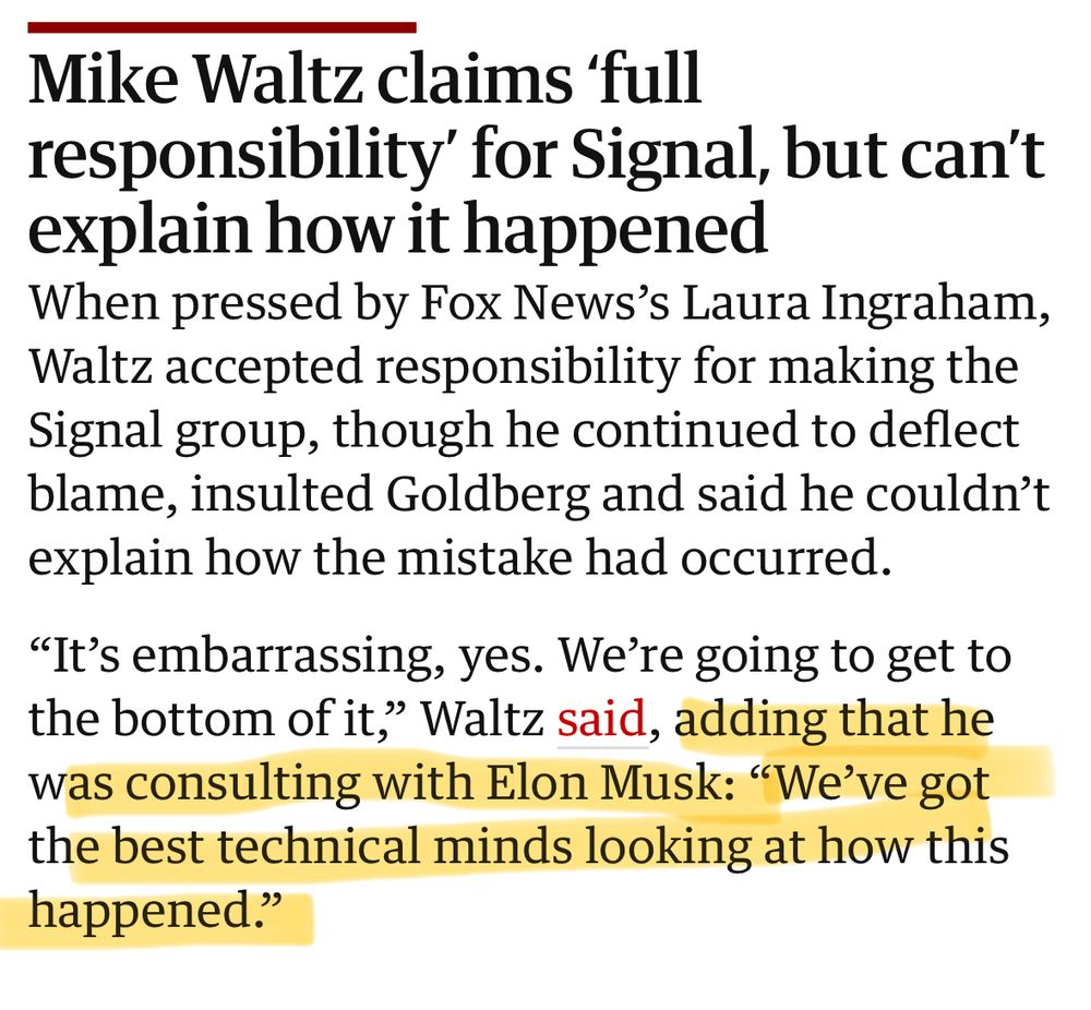 A clip from an article in The Guardian that reads:

Mike Waltz claims ‘full responsibility’ for Signal, but can’t explain how it happened
When pressed by Fox News’s Laura Ingraham, Waltz accepted responsibility for making the Signal group, though he continued to deflect blame, insulted Goldberg and said he couldn’t explain how the mistake had occurred.

“It’s embarrassing, yes. We’re going to get to the bottom of it,” Waltz said, adding that he was consulting with Elon Musk: “We’ve got the best technical minds looking at how this happened.”