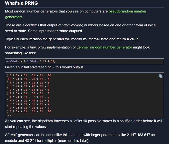 A screenshot of the blog post reads:

# What's a PRNG

Most random number generators that you see on computers are pseudorandom number generators.

These are algorithms that output random-looking numbers based on one or other form of initial seed or state. Same input means same outputs!

Typically each iteration the generator will modify its internal state and return a value.

For example, a tiny, pitiful implementation of Lehmer random number generator might look something like this:

newState = (oldState * 7) % 11;

Given an initial state/seed of 3, this would output

[...]