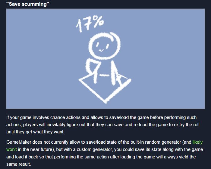 A screenshot of the blog post reads:

# "Save scumming"

[image: A person with a sword and a shield stands on an isometric tile and innocently looks at a "17%" label above them]

If your game involves chance actions and allows to save/load the game before performing such actions, players will inevitably figure out that they can save and re-load the game to re-try the roll until they get what they want.

GameMaker does not currently allow to save/load state of the built-in random generator (and likely won't in the near future), but with a custom generator, you could save its state along with the game and load it back so that performing the same action after loading the game will always yield the same result.