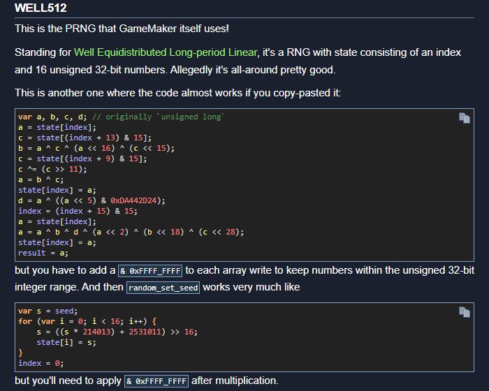 A screenshot of the blog post reads:

# WELL512

This is the PRNG that GameMaker itself uses!

Standing for Well Equidistributed Long-period Linear, it's a RNG with state consisting of an index and 16 unsigned 32-bit numbers. Allegedly it's all-around pretty good.

This is another one where the code almost works if you copy-pasted it:

[...]