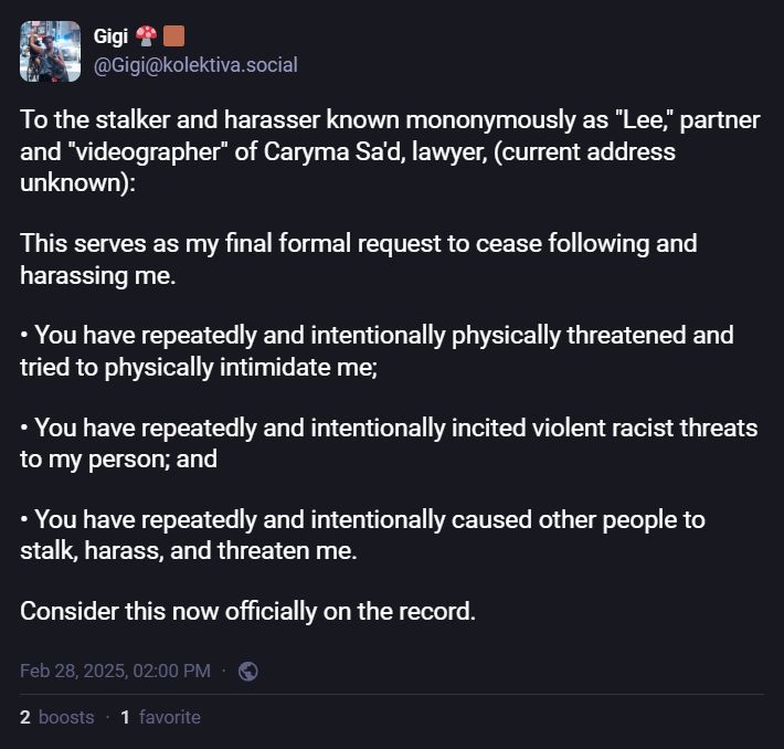 Post from GiGi:
To the stalker and harasser known mononymously as "Lee," partner and "videographer" of Caryma Sa'd, lawyer, (current address unknown):

This serves as my final formal request to cease following and harassing me.

• You have repeatedly and intentionally physically threatened and tried to physically intimidate me;

• You have repeatedly and intentionally incited violent racist threats to my person; and

• You have repeatedly and intentionally caused other people to stalk, harass, and threaten me.

Consider this now officially on the record.