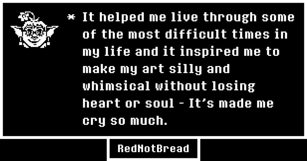 Undertale Style Text box, displaying my avatar to the side. It says: "It helped me live through some of the most difficult times in my life and it inspired me to make my art silly and whimsical without losing heart or soul - It's made me cry so much."