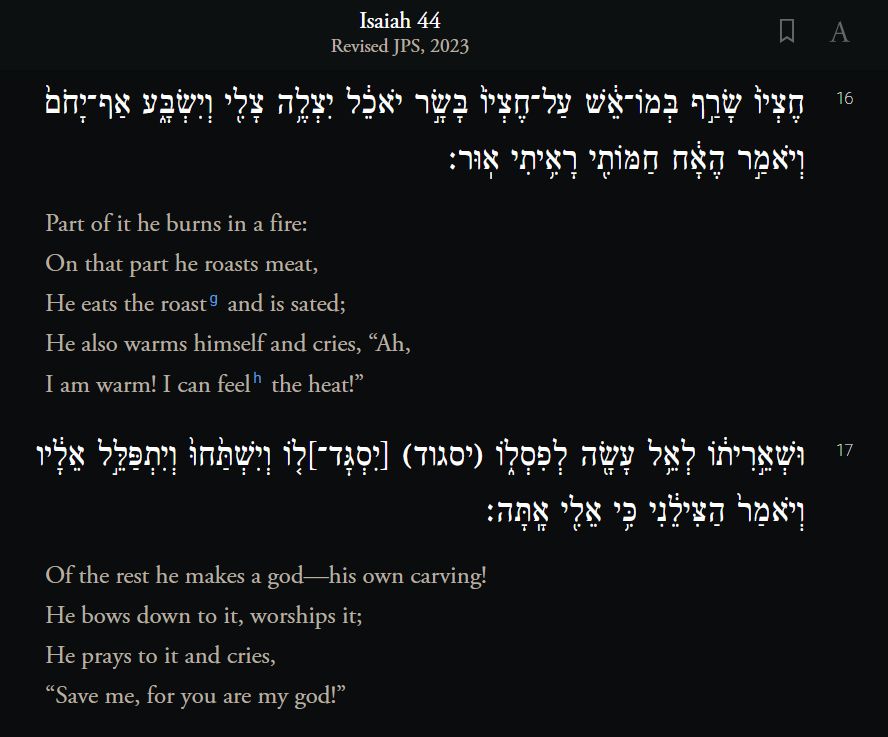Isaiah 44:16 - 17

Part of it he burns in a fire:
On that part he roasts meat,
He eats the roast and is sated;
He also warms himself and cries, “Ah,
I am warm! I can feel the heat!” 
Of the rest he makes a god—his own carving!
He bows down to it, worships it;
He prays to it and cries,
“Save me, for you are my god!”
