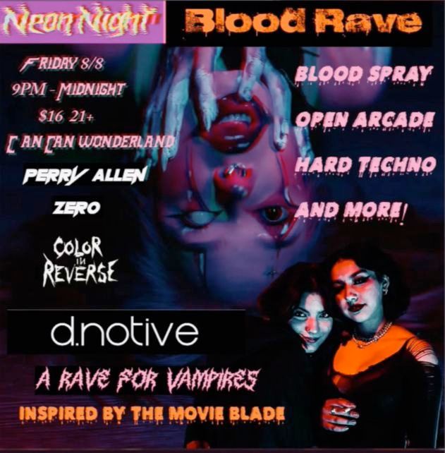 Event poster:

Neon Night Blood Rave

Friday 8/8

9 PM - Midnight

$16 21+ at Can Can Wonderland

Logos for acts: Perry Allen, Zero, Color in Reverse, d.notive

A Rave for Vampires

Inspired by the movie Blade

Blood Spray

Open Arcade

Hard Techno

and MORE!

The background is an upside down human face wearing exaggerated with one eye pure white.

Two darkly lit gothic figures loom on the bottom right.