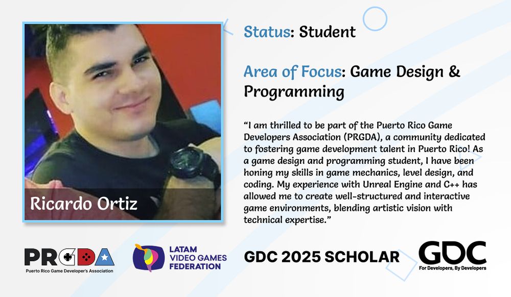 Ricardo Ortiz

New Scholar
Status: Student
Area of Focus: Game Design & Programming

“I am thrilled to be part of the Puerto Rico Game Developers Association (PRGDA), a community dedicated to fostering game development talent in Puerto Rico! As a game design and programming student, I have been honing my skills in game mechanics, level design, and coding. My experience with Unreal Engine and C++ has allowed me to create well-structured and interactive game environments, blending artistic vision with technical expertise.”