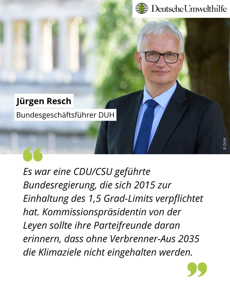 Ein Foto von Jürgen Resch, dem Bundesgeschäftsführer der DUH. Darunter steht sein Zitat: „Es war eine CDU/CSU geführte Bundesregierung, die sich 2015 zur Einhaltung des 1,5 Grad-Limits verpflichtet hat. Kommissionspräsidentin von der Leyen sollte ihre Parteifreunde daran erinnern, dass ohne Verbrenner-Aus 2035 die Klimaziele nicht eingehalten werden.“