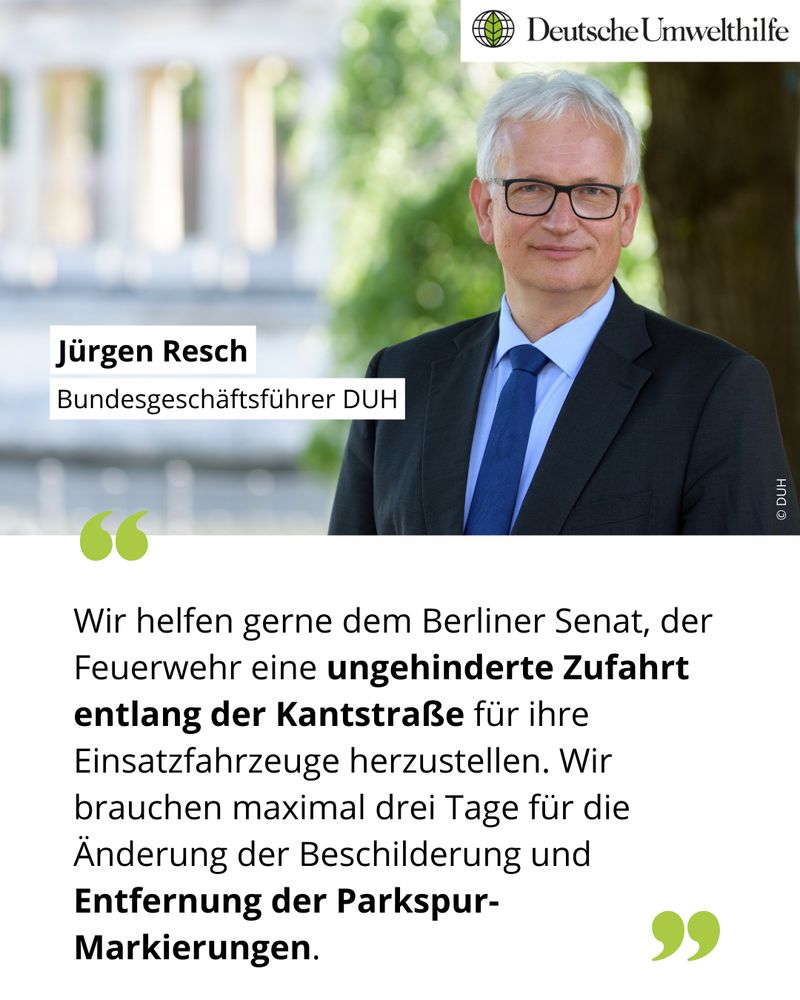 Unter einem Foto von Jürgen Resch, Bundesgeschäftsführer der Deutschen Umwelthilfe, steht als Zitat: Wir helfen gerne dem Berliner Senat, der Feuerwehr eine ungehinderte Zufahrt entlang der Kantstraße für ihre Einsatzfahrzeuge herzustellen. Wir brauchen maximal drei Tage für die Änderung der Beschilderung und Entfernung der Parkspur-Markierungen.