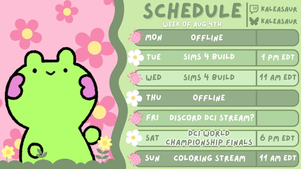 A pink and green themed stream schedule. On the left side is a bright green frog with pink blush smiling in front of a light pink background comprised of pink and yellow flowers. The right side has a weekly schedule with green boxes of various shades for each day of the week. Cute pink bugs and white flowers mark every box like bullet points. 

The schedule reads:

Schedule, Week of Aug 4th

MON Offline
TUE Sims 4 Build - 1 PM EDT
WED Sims 4 Build - 11 AM EDT
THU Offline
FRI DCI Discord Stream?
SAT DCI Championship Finals - 6 PM EDT
SUN Coloring Stream - 11 AM EDT