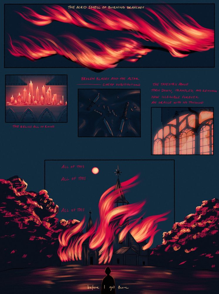 a one page illustration with several panels. yellow and red text, dark blues and bright yellows/reds. a dark night lit by fire. 
top panel: “the acrid smell of burning branches” written atop a branch engulfed in flames. 
left panel: “the relics all in ruin” written below a row of dripping candles. 
center panel: “broken blades atop the altar—cheap substitutions” written above shattered daggers on a cloth. 
right panel: “the tapestry above, torn down, trampled, and rehung now illegible forever. an oracle with no tongue” written above a tattered tapestry on the wall, with a fiery glow coming in and casting shadows through the window. 
bottom: “all of this, all of this, all of this” written beside a flaming church. “before i got there” is written at the very bottom, with a small dark figure standing and watching the blaze. 