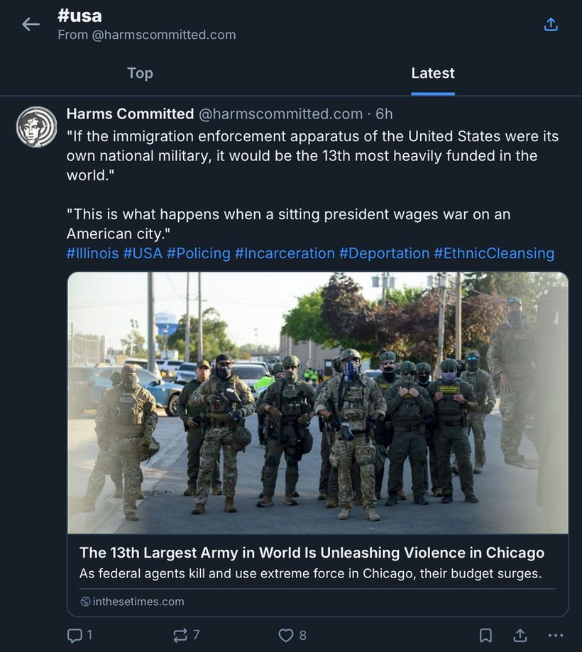 This image displays a feed of independent journalism archived by Harms Committed under #USA.

The top of the image includes a back button, a share button, and '#usa From @harmscommitted.bsky.social.'

There are two tabs to sort the archived articles, 'Top' and 'Latest.' The 'Latest' tab is highlighted, having been selected.

Below these tabs is a representative post, featuring 2 quotes from the article and relevant hashtags.

The article's title is "The 13th Largest Army in World Is Unleashing Violence in Chicago."

Description of photo: 
"Masked federal agents at an October 4 protest at the ICE detention center in Broadview, Illinois. STEEL BROOKS."

The post's text reads as follows:
"If the immigration enforcement apparatus of the United States were its own national military, it would be the 13th most heavily funded in the world."

"This is what happens when a sitting president wages war on an American city."
#Illinois #USA #Policing #Incarceration #Deportation #EthnicCleansing