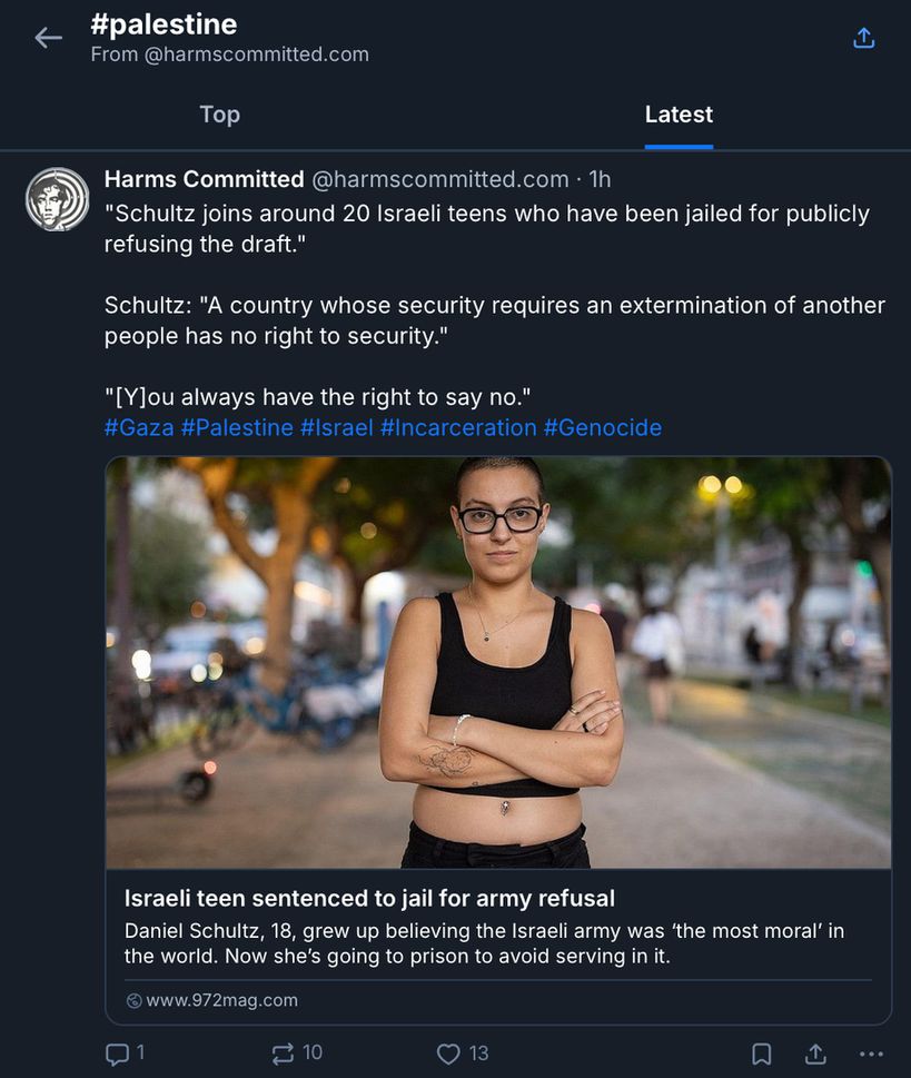 This image displays a feed of independent journalism archived by Harms Committed under #Palestine.

The top of the image includes a back button, a share button, and '#palestine From @harmscommitted.com.'

There are two tabs to sort the archived articles, 'Top' and 'Latest.' The 'Latest' tab is highlighted, having been selected.

Below these tabs is a representative post, featuring 3 quotes from the article and relevant hashtags.

The article's title is "Israeli teen sentenced to jail for army refusal."

Description of photo: A photo of Daniel Schultz. She is wearing bulky black frames, a black cropped tank top, and black pants. The background is out of focus.

The post's text reads as follows:
"Schultz joins around 20 Israeli teens who have been jailed for publicly refusing the draft."

Schultz: "A country whose security requires an extermination of another people has no right to security."

"[Y]ou always have the right to say no."
#Gaza #Palestine #Israel #Incarceration #Genocide